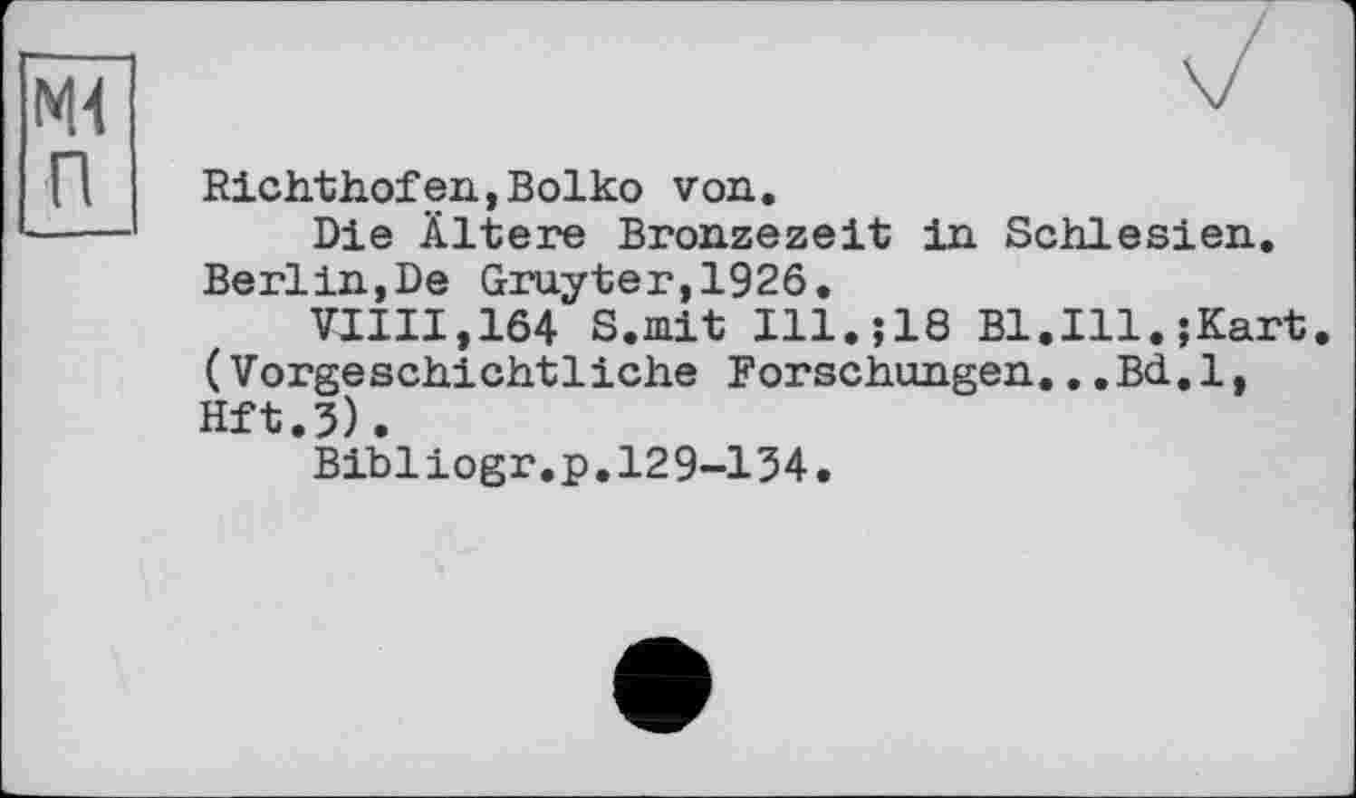 ﻿ж п
Richthofen,Boiko von.
Die Ältere Bronzezeit in Schlesien. Berlin,De Gruyter,1926.
VIIII,164 S.mit Ill.;18 Bl.Ill.;Kart (Vorgeschichtliche Forschungen...Bd.l, Hft.5).
Bibliogr.p.129-154.